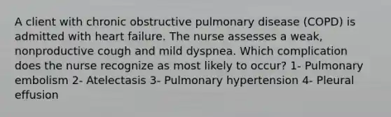 A client with chronic obstructive pulmonary disease (COPD) is admitted with heart failure. The nurse assesses a weak, nonproductive cough and mild dyspnea. Which complication does the nurse recognize as most likely to occur? 1- Pulmonary embolism 2- Atelectasis 3- Pulmonary hypertension 4- Pleural effusion