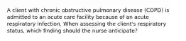 A client with chronic obstructive pulmonary disease (COPD) is admitted to an acute care facility because of an acute respiratory infection. When assessing the client's respiratory status, which finding should the nurse anticipate?