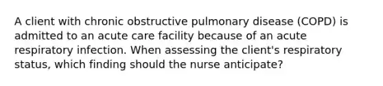 A client with chronic obstructive pulmonary disease (COPD) is admitted to an acute care facility because of an acute respiratory infection. When assessing the client's respiratory status, which finding should the nurse anticipate?