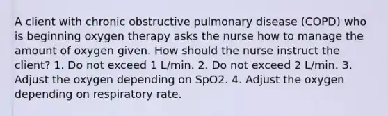 A client with chronic obstructive pulmonary disease (COPD) who is beginning oxygen therapy asks the nurse how to manage the amount of oxygen given. How should the nurse instruct the client? 1. Do not exceed 1 L/min. 2. Do not exceed 2 L/min. 3. Adjust the oxygen depending on SpO2. 4. Adjust the oxygen depending on respiratory rate.