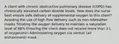 A client with chronic obstructive pulmonary disease (COPD) has chronically elevated carbon dioxide levels. How does the nurse best ensure safe delivery of supplemental oxygen to this client? Avoiding the use of high flow delivery such as non-rebreather masks Titrating the oxygen delivery to maintain a saturation level of 88% Ensuring the client does not receive more than 3 L of oxygen/min Administering oxygen via venturi (air entrainment) mask