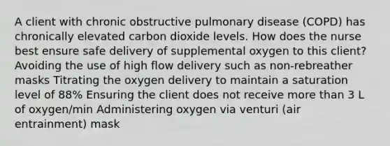 A client with chronic obstructive pulmonary disease (COPD) has chronically elevated carbon dioxide levels. How does the nurse best ensure safe delivery of supplemental oxygen to this client? Avoiding the use of high flow delivery such as non-rebreather masks Titrating the oxygen delivery to maintain a saturation level of 88% Ensuring the client does not receive more than 3 L of oxygen/min Administering oxygen via venturi (air entrainment) mask