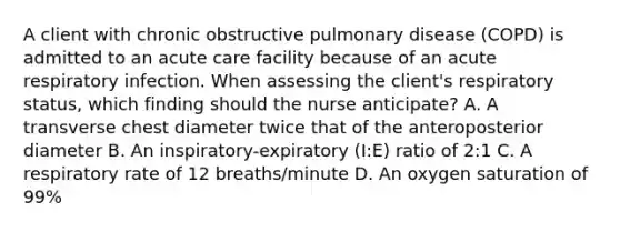 A client with chronic obstructive pulmonary disease (COPD) is admitted to an acute care facility because of an acute respiratory infection. When assessing the client's respiratory status, which finding should the nurse anticipate? A. A transverse chest diameter twice that of the anteroposterior diameter B. An inspiratory-expiratory (I:E) ratio of 2:1 C. A respiratory rate of 12 breaths/minute D. An oxygen saturation of 99%