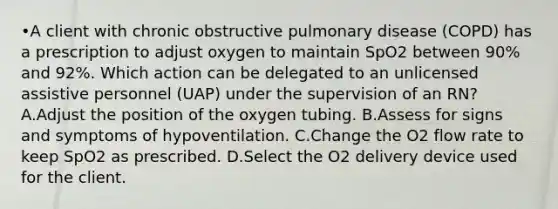 •A client with chronic obstructive pulmonary disease (COPD) has a prescription to adjust oxygen to maintain SpO2 between 90% and 92%. Which action can be delegated to an unlicensed assistive personnel (UAP) under the supervision of an RN? A.Adjust the position of the oxygen tubing. B.Assess for signs and symptoms of hypoventilation. C.Change the O2 flow rate to keep SpO2 as prescribed. D.Select the O2 delivery device used for the client.