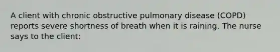 A client with chronic obstructive pulmonary disease (COPD) reports severe shortness of breath when it is raining. The nurse says to the client: