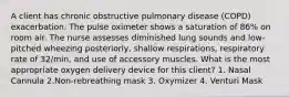 A client has chronic obstructive pulmonary disease (COPD) exacerbation. The pulse oximeter shows a saturation of 86% on room air. The nurse assesses diminished lung sounds and low-pitched wheezing posteriorly, shallow respirations, respiratory rate of 32/min, and use of accessory muscles. What is the most appropriate oxygen delivery device for this client? 1. Nasal Cannula 2.Non-rebreathing mask 3. Oxymizer 4. Venturi Mask