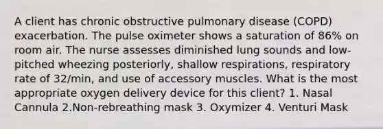 A client has chronic obstructive pulmonary disease (COPD) exacerbation. The pulse oximeter shows a saturation of 86% on room air. The nurse assesses diminished lung sounds and low-pitched wheezing posteriorly, shallow respirations, respiratory rate of 32/min, and use of accessory muscles. What is the most appropriate oxygen delivery device for this client? 1. Nasal Cannula 2.Non-rebreathing mask 3. Oxymizer 4. Venturi Mask