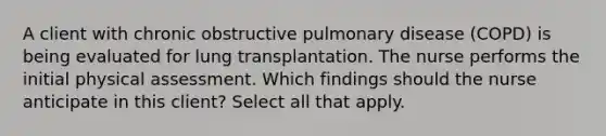 A client with chronic obstructive pulmonary disease (COPD) is being evaluated for lung transplantation. The nurse performs the initial physical assessment. Which findings should the nurse anticipate in this client? Select all that apply.