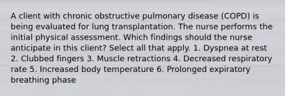 A client with chronic obstructive pulmonary disease (COPD) is being evaluated for lung transplantation. The nurse performs the initial physical assessment. Which findings should the nurse anticipate in this client? Select all that apply. 1. Dyspnea at rest 2. Clubbed fingers 3. Muscle retractions 4. Decreased respiratory rate 5. Increased body temperature 6. Prolonged expiratory breathing phase