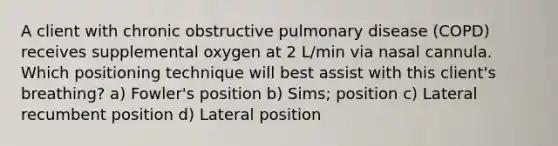 A client with chronic obstructive pulmonary disease (COPD) receives supplemental oxygen at 2 L/min via nasal cannula. Which positioning technique will best assist with this client's breathing? a) Fowler's position b) Sims; position c) Lateral recumbent position d) Lateral position