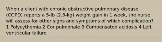 When a client with chronic obstructive pulmonary disease (COPD) reports a 5-lb (2.3-kg) weight gain in 1 week, the nurse will assess for other signs and symptoms of which complication? 1 Polycythemia 2 Cor pulmonale 3 Compensated acidosis 4 Left ventricular failure