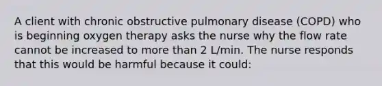 A client with chronic obstructive pulmonary disease (COPD) who is beginning oxygen therapy asks the nurse why the flow rate cannot be increased to more than 2 L/min. The nurse responds that this would be harmful because it could: