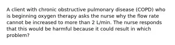 A client with chronic obstructive pulmonary disease (COPD) who is beginning oxygen therapy asks the nurse why the flow rate cannot be increased to more than 2 L/min. The nurse responds that this would be harmful because it could result in which problem?