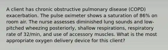 A client has chronic obstructive pulmonary disease (COPD) exacerbation. The pulse oximeter shows a saturation of 86% on room air. The nurse assesses diminished lung sounds and low-pitched wheezing posteriorly, shallow respirations, respiratory rate of 32/min, and use of accessory muscles. What is the most appropriate oxygen delivery device for this client?