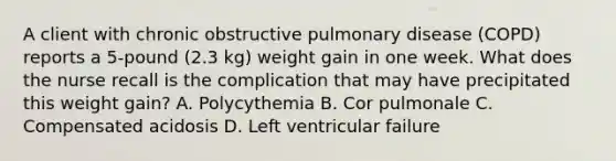 A client with chronic obstructive pulmonary disease (COPD) reports a 5-pound (2.3 kg) weight gain in one week. What does the nurse recall is the complication that may have precipitated this weight gain? A. Polycythemia B. Cor pulmonale C. Compensated acidosis D. Left ventricular failure