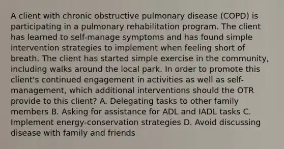 A client with chronic obstructive pulmonary disease (COPD) is participating in a pulmonary rehabilitation program. The client has learned to self-manage symptoms and has found simple intervention strategies to implement when feeling short of breath. The client has started simple exercise in the community, including walks around the local park. In order to promote this client's continued engagement in activities as well as self-management, which additional interventions should the OTR provide to this client? A. Delegating tasks to other family members B. Asking for assistance for ADL and IADL tasks C. Implement energy-conservation strategies D. Avoid discussing disease with family and friends