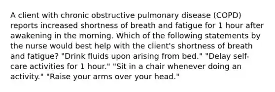 A client with chronic obstructive pulmonary disease (COPD) reports increased shortness of breath and fatigue for 1 hour after awakening in the morning. Which of the following statements by the nurse would best help with the client's shortness of breath and fatigue? "Drink fluids upon arising from bed." "Delay self-care activities for 1 hour." "Sit in a chair whenever doing an activity." "Raise your arms over your head."