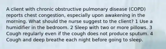 A client with chronic obstructive pulmonary disease (COPD) reports chest congestion, especially upon awakening in the morning. What should the nurse suggest to the client? 1 Use a humidifier in the bedroom. 2 Sleep with two or more pillows. 3 Cough regularly even if the cough does not produce sputum. 4 Cough and deep breathe each night before going to sleep.