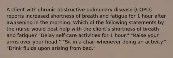 A client with chronic obstructive pulmonary disease (COPD) reports increased shortness of breath and fatigue for 1 hour after awakening in the morning. Which of the following statements by the nurse would best help with the client's shortness of breath and fatigue? "Delay self-care activities for 1 hour." "Raise your arms over your head." "Sit in a chair whenever doing an activity." "Drink fluids upon arising from bed."