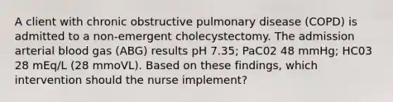 A client with chronic obstructive pulmonary disease (COPD) is admitted to a non-emergent cholecystectomy. The admission arterial blood gas (ABG) results pH 7.35; PaC02 48 mmHg; HC03 28 mEq/L (28 mmoVL). Based on these findings, which intervention should the nurse implement?