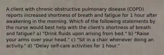 A client with chronic obstructive pulmonary disease (COPD) reports increased shortness of breath and fatigue for 1 hour after awakening in the morning. Which of the following statements by the nurse would best help with the client's shortness of breath and fatigue? a) "Drink fluids upon arising from bed." b) "Raise your arms over your head." c) "Sit in a chair whenever doing an activity." d) "Delay self-care activities for 1 hour."