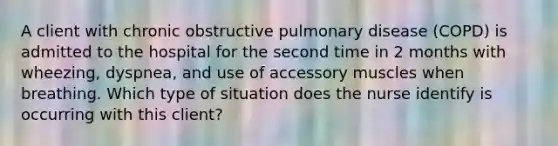 A client with chronic obstructive pulmonary disease (COPD) is admitted to the hospital for the second time in 2 months with wheezing, dyspnea, and use of accessory muscles when breathing. Which type of situation does the nurse identify is occurring with this client?