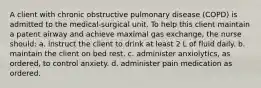 A client with chronic obstructive pulmonary disease (COPD) is admitted to the medical-surgical unit. To help this client maintain a patent airway and achieve maximal gas exchange, the nurse should: a. instruct the client to drink at least 2 L of fluid daily. b. maintain the client on bed rest. c. administer anxiolytics, as ordered, to control anxiety. d. administer pain medication as ordered.