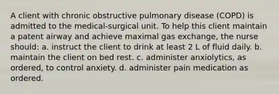 A client with chronic obstructive pulmonary disease (COPD) is admitted to the medical-surgical unit. To help this client maintain a patent airway and achieve maximal gas exchange, the nurse should: a. instruct the client to drink at least 2 L of fluid daily. b. maintain the client on bed rest. c. administer anxiolytics, as ordered, to control anxiety. d. administer pain medication as ordered.