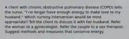 A client with chronic obstructive pulmonary disease (COPD) tells the nurse, "I no longer have enough energy to make love to my husband." Which nursing intervention would be most appropriate? Tell the client to discuss it with her husband. Refer the woman to a gynecologist. Refer the couple to a sex therapist. Suggest methods and measures that conserve energy.