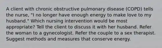 A client with chronic obstructive pulmonary disease (COPD) tells the nurse, "I no longer have enough energy to make love to my husband." Which nursing intervention would be most appropriate? Tell the client to discuss it with her husband. Refer the woman to a gynecologist. Refer the couple to a sex therapist. Suggest methods and measures that conserve energy.