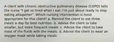 A client with chronic obstructive pulmonary disease (COPD) tells the nurse "I get so tired when I eat; I'm just about ready to stop eating altogether". Which nursing intervention is most appropriate for this client? a. Remind the client to eat three meals a day for best nutrition. b. Advise the client to take smaller, but more frequent meals. c. Advise the client to take most of the fluids with the meals. d. Advise the client to wear an oxygen mask while taking meals