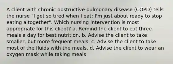 A client with chronic obstructive pulmonary disease (COPD) tells the nurse "I get so tired when I eat; I'm just about ready to stop eating altogether". Which nursing intervention is most appropriate for this client? a. Remind the client to eat three meals a day for best nutrition. b. Advise the client to take smaller, but more frequent meals. c. Advise the client to take most of the fluids with the meals. d. Advise the client to wear an oxygen mask while taking meals