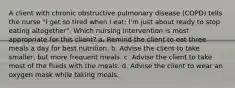 A client with chronic obstructive pulmonary disease (COPD) tells the nurse "I get so tired when I eat; I'm just about ready to stop eating altogether". Which nursing intervention is most appropriate for this client? a. Remind the client to eat three meals a day for best nutrition. b. Advise the client to take smaller, but more frequent meals. c. Advise the client to take most of the fluids with the meals. d. Advise the client to wear an oxygen mask while taking meals.