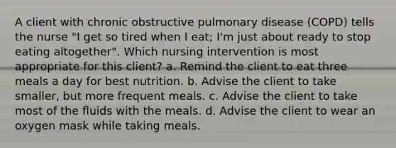 A client with chronic obstructive pulmonary disease (COPD) tells the nurse "I get so tired when I eat; I'm just about ready to stop eating altogether". Which nursing intervention is most appropriate for this client? a. Remind the client to eat three meals a day for best nutrition. b. Advise the client to take smaller, but more frequent meals. c. Advise the client to take most of the fluids with the meals. d. Advise the client to wear an oxygen mask while taking meals.