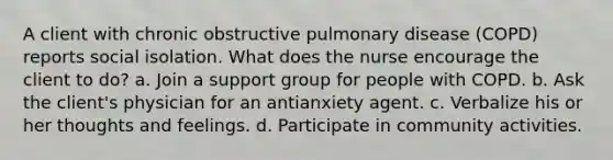 A client with chronic obstructive pulmonary disease (COPD) reports social isolation. What does the nurse encourage the client to do? a. Join a support group for people with COPD. b. Ask the client's physician for an antianxiety agent. c. Verbalize his or her thoughts and feelings. d. Participate in community activities.