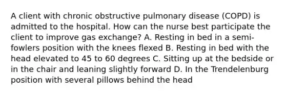 A client with chronic obstructive pulmonary disease (COPD) is admitted to the hospital. How can the nurse best participate the client to improve gas exchange? A. Resting in bed in a semi-fowlers position with the knees flexed B. Resting in bed with the head elevated to 45 to 60 degrees C. Sitting up at the bedside or in the chair and leaning slightly forward D. In the Trendelenburg position with several pillows behind the head