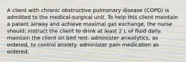 A client with chronic obstructive pulmonary disease (COPD) is admitted to the medical-surgical unit. To help this client maintain a patent airway and achieve maximal gas exchange, the nurse should: instruct the client to drink at least 2 L of fluid daily. maintain the client on bed rest. administer anxiolytics, as ordered, to control anxiety. administer pain medication as ordered.