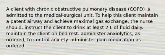 A client with chronic obstructive pulmonary disease (COPD) is admitted to the medical-surgical unit. To help this client maintain a patent airway and achieve maximal gas exchange, the nurse should: instruct the client to drink at least 2 L of fluid daily. maintain the client on bed rest. administer anxiolytics, as ordered, to control anxiety. administer pain medication as ordered.