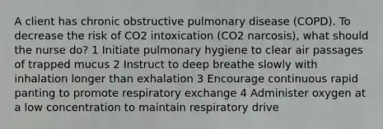 A client has chronic obstructive pulmonary disease (COPD). To decrease the risk of CO2 intoxication (CO2 narcosis), what should the nurse do? 1 Initiate pulmonary hygiene to clear air passages of trapped mucus 2 Instruct to deep breathe slowly with inhalation longer than exhalation 3 Encourage continuous rapid panting to promote respiratory exchange 4 Administer oxygen at a low concentration to maintain respiratory drive