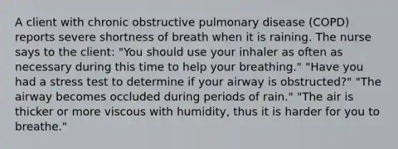 A client with chronic obstructive pulmonary disease (COPD) reports severe shortness of breath when it is raining. The nurse says to the client: "You should use your inhaler as often as necessary during this time to help your breathing." "Have you had a stress test to determine if your airway is obstructed?" "The airway becomes occluded during periods of rain." "The air is thicker or more viscous with humidity, thus it is harder for you to breathe."