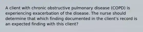 A client with chronic obstructive pulmonary disease (COPD) is experiencing exacerbation of the disease. The nurse should determine that which finding documented in the client's record is an expected finding with this client?