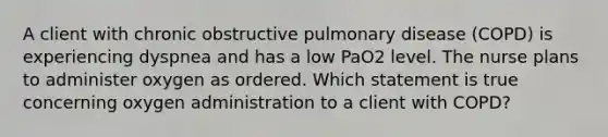 A client with chronic obstructive pulmonary disease (COPD) is experiencing dyspnea and has a low PaO2 level. The nurse plans to administer oxygen as ordered. Which statement is true concerning oxygen administration to a client with COPD?