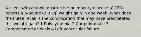 A client with chronic obstructive pulmonary disease (COPD) reports a 5-pound (2.3 kg) weight gain in one week. What does the nurse recall is the complication that may have precipitated this weight gain? 1 Polycythemia 2 Cor pulmonale 3 Compensated acidosis 4 Left ventricular failure