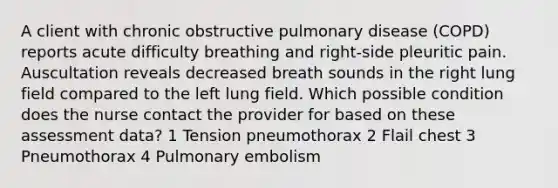 A client with chronic obstructive pulmonary disease (COPD) reports acute difficulty breathing and right-side pleuritic pain. Auscultation reveals decreased breath sounds in the right lung field compared to the left lung field. Which possible condition does the nurse contact the provider for based on these assessment data? 1 Tension pneumothorax 2 Flail chest 3 Pneumothorax 4 Pulmonary embolism