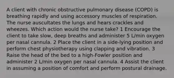 A client with chronic obstructive pulmonary disease (COPD) is breathing rapidly and using accessory muscles of respiration. The nurse auscultates the lungs and hears crackles and wheezes. Which action would the nurse take? 1 Encourage the client to take slow, deep breaths and administer 5 L/min oxygen per nasal cannula. 2 Place the client in a side-lying position and perform chest physiotherapy using clapping and vibration. 3 Raise the head of the bed to a high-Fowler position and administer 2 L/min oxygen per nasal cannula. 4 Assist the client in assuming a position of comfort and perform postural drainage.