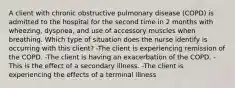 A client with chronic obstructive pulmonary disease (COPD) is admitted to the hospital for the second time in 2 months with wheezing, dyspnea, and use of accessory muscles when breathing. Which type of situation does the nurse identify is occurring with this client? -The client is experiencing remission of the COPD. -The client is having an exacerbation of the COPD. -This is the effect of a secondary illness. -The client is experiencing the effects of a terminal illness