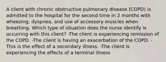 A client with chronic obstructive pulmonary disease (COPD) is admitted to the hospital for the second time in 2 months with wheezing, dyspnea, and use of accessory muscles when breathing. Which type of situation does the nurse identify is occurring with this client? -The client is experiencing remission of the COPD. -The client is having an exacerbation of the COPD. -This is the effect of a secondary illness. -The client is experiencing the effects of a terminal illness