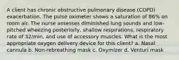 A client has chronic obstructive pulmonary disease (COPD) exacerbation. The pulse oximeter shows a saturation of 86% on room air. The nurse assesses diminished lung sounds and low-pitched wheezing posteriorly, shallow respirations, respiratory rate of 32/min, and use of accessory muscles. What is the most appropriate oxygen delivery device for this client? a. Nasal cannula b. Non-rebreathing mask c. Oxymizer d. Venturi mask