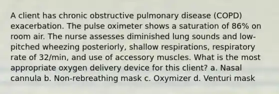 A client has chronic obstructive pulmonary disease (COPD) exacerbation. The pulse oximeter shows a saturation of 86% on room air. The nurse assesses diminished lung sounds and low-pitched wheezing posteriorly, shallow respirations, respiratory rate of 32/min, and use of accessory muscles. What is the most appropriate oxygen delivery device for this client? a. Nasal cannula b. Non-rebreathing mask c. Oxymizer d. Venturi mask