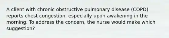 A client with chronic obstructive pulmonary disease (COPD) reports chest congestion, especially upon awakening in the morning. To address the concern, the nurse would make which suggestion?